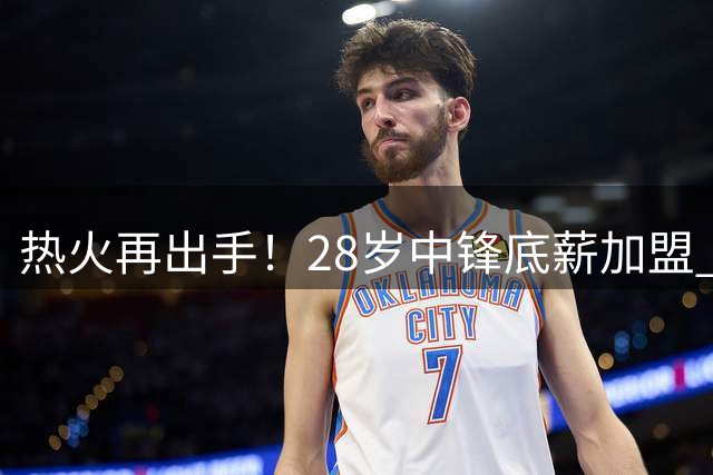 热火再出手！28岁中锋底薪加盟 仅50万保障值不值？